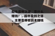 超市盈利之道，靠什么赚钱？，超市盈利之道，主要靠哪些因素赚钱？