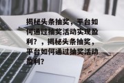 揭秘头条抽奖，平台如何通过抽奖活动实现盈利？，揭秘头条抽奖，平台如何通过抽奖活动盈利？