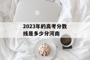 2023年的高考分数线是多少分河南