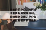 补差价的中介，如何通过差价服务实现盈利，差价服务之道，中介如何通过补差价实现盈利