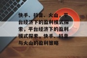 快手、抖音、火山，平台经济下的盈利模式探索，平台经济下的盈利模式探索，快手、抖音与火山的盈利策略