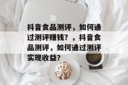 抖音食品测评，如何通过测评赚钱？，抖音食品测评，如何通过测评实现收益？