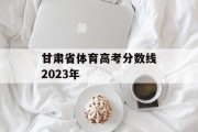 甘肃省体育高考分数线2023年