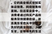 美乐家是全球领先的健康食品和生活方式品牌。它的商业模式包括实体店销售、网络销售和直销。在这家企业中，消费者通过购买产品和服务获得健康收益，并且美乐家也从中获得了良好的商业回报。，美乐家，全球领先的生活方式品牌与商业成功的秘诀