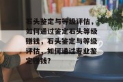 石头鉴定与等级评估，如何通过鉴定石头等级赚钱，石头鉴定与等级评估，如何通过专业鉴定赚钱？