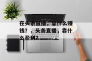 在头条直播，靠什么赚钱？，头条直播，靠什么盈利？