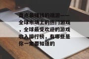 盘点最赚钱的端游——全球市场上的热门游戏，全球最受欢迎的游戏收入排行榜，有哪些是你一定要知道的