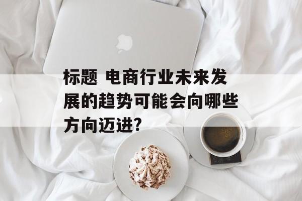 标题 电商行业未来发展的趋势可能会向哪些方向迈进?