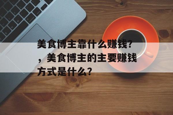 美食博主靠什么赚钱？，美食博主的主要赚钱方式是什么？