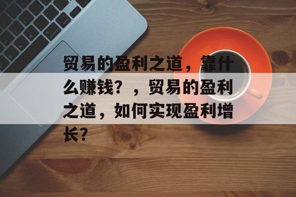 贸易的盈利之道，靠什么赚钱？，贸易的盈利之道，如何实现盈利增长？