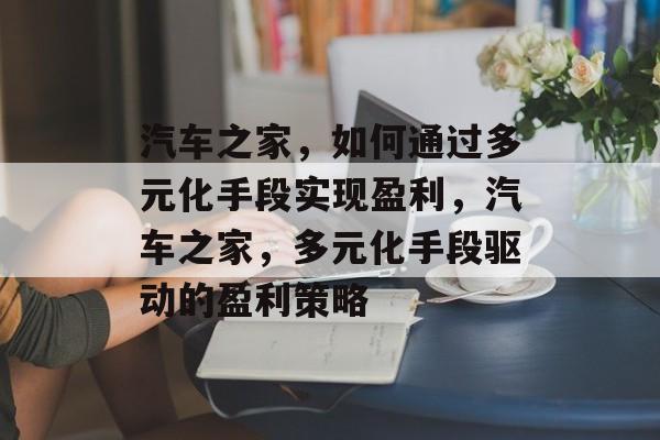 汽车之家，如何通过多元化手段实现盈利，汽车之家，多元化手段驱动的盈利策略