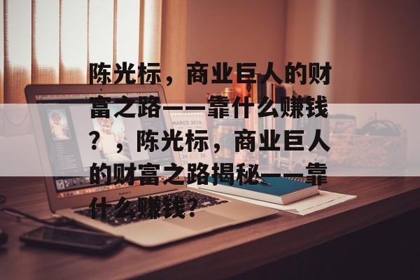 陈光标，商业巨人的财富之路——靠什么赚钱？，陈光标，商业巨人的财富之路揭秘——靠什么赚钱？