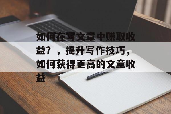 如何在写文章中赚取收益？，提升写作技巧，如何获得更高的文章收益