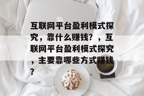 互联网平台盈利模式探究，靠什么赚钱？，互联网平台盈利模式探究，主要靠哪些方式赚钱？