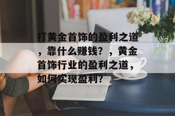 打黄金首饰的盈利之道，靠什么赚钱？，黄金首饰行业的盈利之道，如何实现盈利？