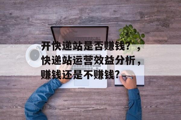 开快递站是否赚钱？，快递站运营效益分析，赚钱还是不赚钱?