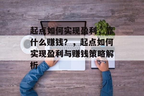 起点如何实现盈利，靠什么赚钱？，起点如何实现盈利与赚钱策略解析