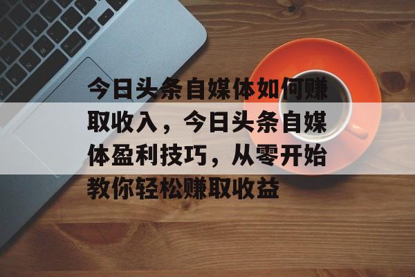 今日头条自媒体如何赚取收入，今日头条自媒体盈利技巧，从零开始教你轻松赚取收益