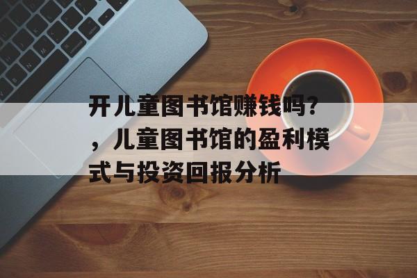 开儿童图书馆赚钱吗？，儿童图书馆的盈利模式与投资回报分析