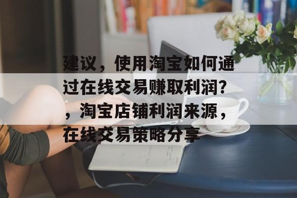 建议，使用淘宝如何通过在线交易赚取利润？，淘宝店铺利润来源，在线交易策略分享