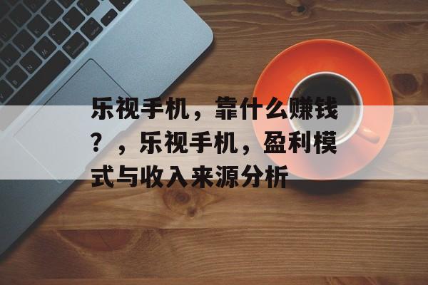 乐视手机，靠什么赚钱？，乐视手机，盈利模式与收入来源分析