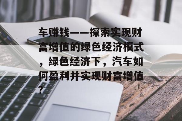 车赚钱——探索实现财富增值的绿色经济模式，绿色经济下，汽车如何盈利并实现财富增值?