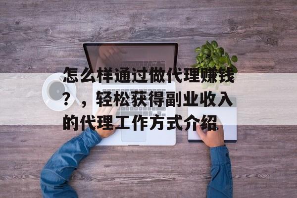 怎么样通过做代理赚钱？，轻松获得副业收入的代理工作方式介绍