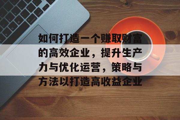 如何打造一个赚取财富的高效企业，提升生产力与优化运营，策略与方法以打造高收益企业