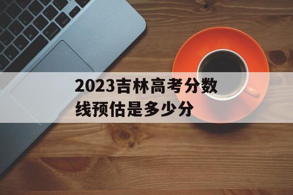 2023吉林高考分数线预估是多少分