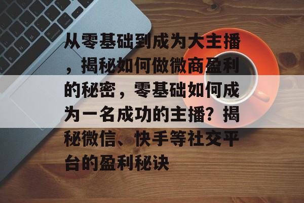 从零基础到成为大主播，揭秘如何做微商盈利的秘密，零基础如何成为一名成功的主播？揭秘微信、快手等社交平台的盈利秘诀