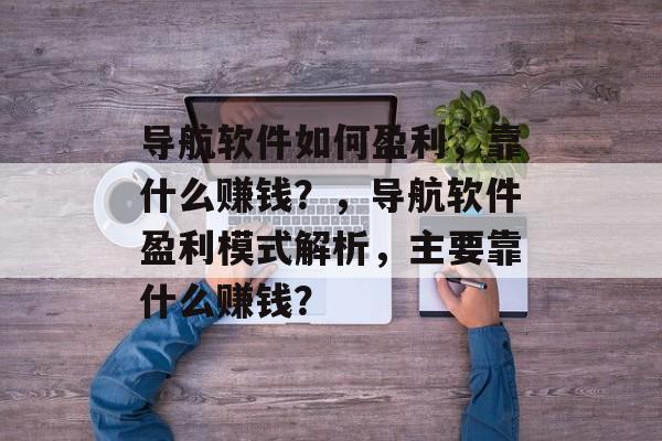 导航软件如何盈利，靠什么赚钱？，导航软件盈利模式解析，主要靠什么赚钱？