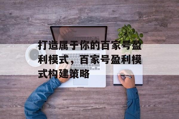 打造属于你的百家号盈利模式，百家号盈利模式构建策略