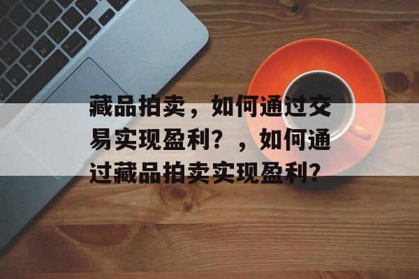 藏品拍卖，如何通过交易实现盈利？，如何通过藏品拍卖实现盈利？