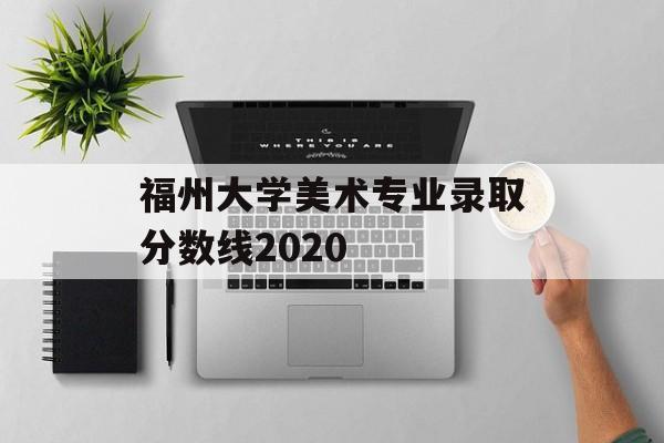 福州大学美术专业录取分数线2020