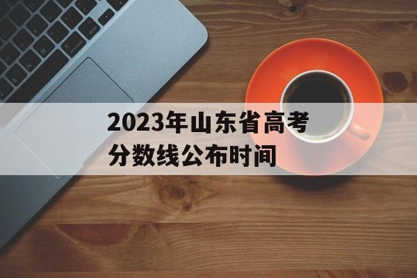 2023年山东省高考分数线公布时间