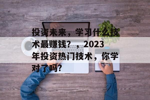 投资未来，学习什么技术最赚钱？，2023年投资热门技术，你学对了吗?