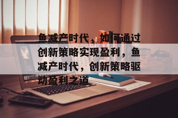 鱼减产时代，如何通过创新策略实现盈利，鱼减产时代，创新策略驱动盈利之道