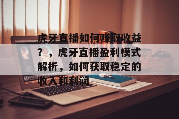 虎牙直播如何赚取收益？，虎牙直播盈利模式解析，如何获取稳定的收入和利润