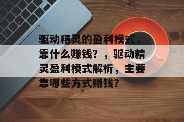 驱动精灵的盈利模式，靠什么赚钱？，驱动精灵盈利模式解析，主要靠哪些方式赚钱？