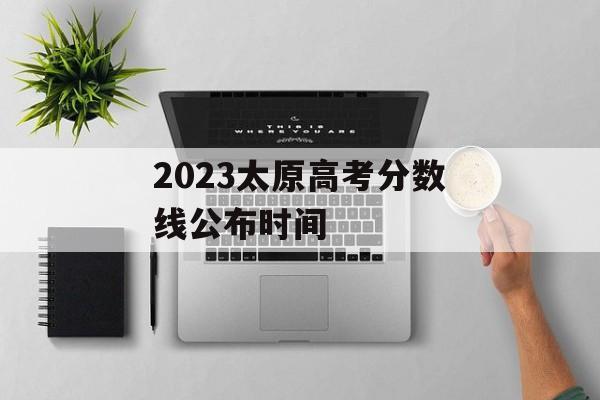 2023太原高考分数线公布时间