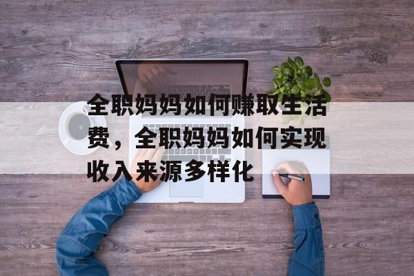 全职妈妈如何赚取生活费，全职妈妈如何实现收入来源多样化