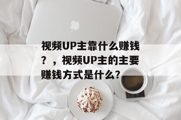 视频UP主靠什么赚钱？，视频UP主的主要赚钱方式是什么？