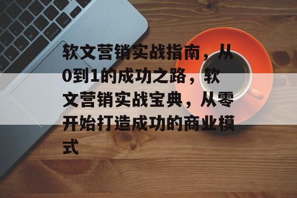 软文营销实战指南，从0到1的成功之路，软文营销实战宝典，从零开始打造成功的商业模式