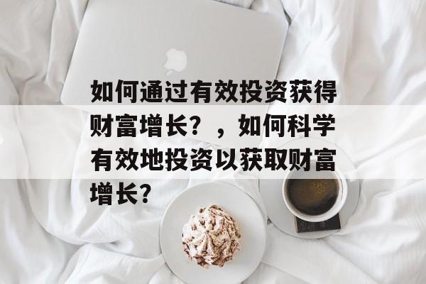 如何通过有效投资获得财富增长？，如何科学有效地投资以获取财富增长？