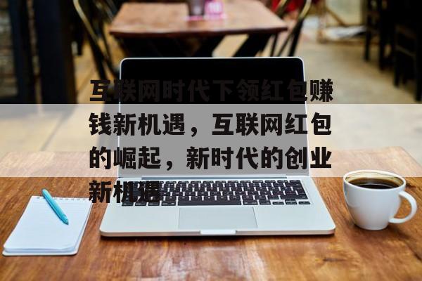 互联网时代下领红包赚钱新机遇，互联网红包的崛起，新时代的创业新机遇