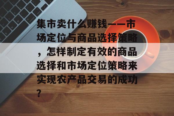 集市卖什么赚钱——市场定位与商品选择策略，怎样制定有效的商品选择和市场定位策略来实现农产品交易的成功？