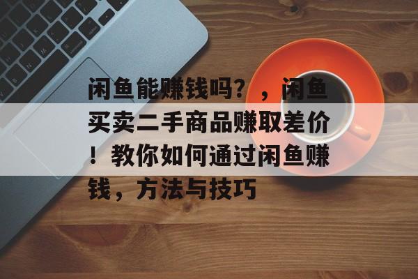 闲鱼能赚钱吗？，闲鱼买卖二手商品赚取差价！教你如何通过闲鱼赚钱，方法与技巧