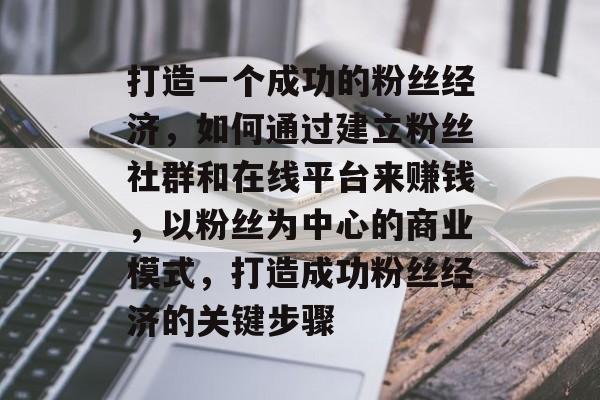 打造一个成功的粉丝经济，如何通过建立粉丝社群和在线平台来赚钱，以粉丝为中心的商业模式，打造成功粉丝经济的关键步骤