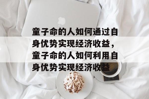 童子命的人如何通过自身优势实现经济收益，童子命的人如何利用自身优势实现经济收益