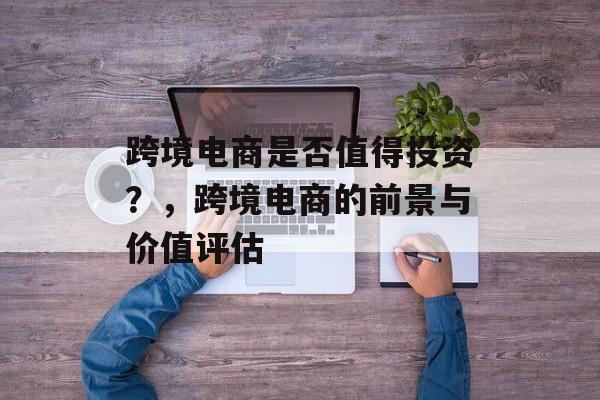 跨境电商是否值得投资？，跨境电商的前景与价值评估